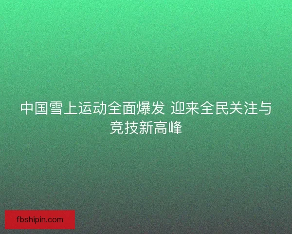 中国雪上运动全面爆发 迎来全民关注与竞技新高峰