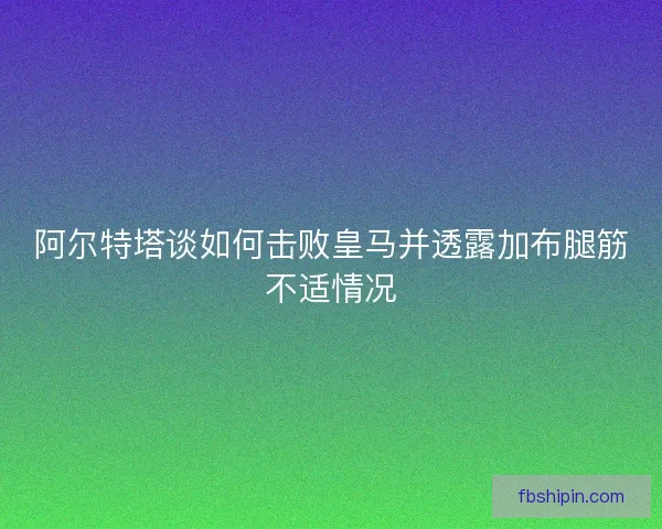 阿尔特塔谈如何击败皇马并透露加布腿筋不适情况