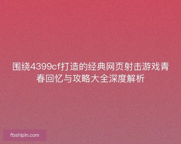 围绕4399cf打造的经典网页射击游戏青春回忆与攻略大全深度解析
