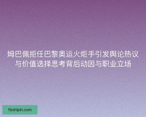 姆巴佩拒任巴黎奥运火炬手引发舆论热议与价值选择思考背后动因与职业立场
