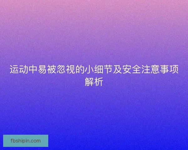 运动中易被忽视的小细节及安全注意事项解析
