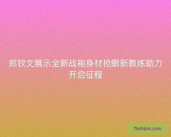 郑钦文展示全新战袍身材抢眼新教练助力开启征程