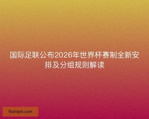 国际足联公布2026年世界杯赛制全新安排及分组规则解读