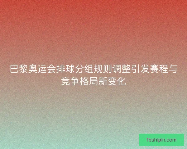 巴黎奥运会排球分组规则调整引发赛程与竞争格局新变化