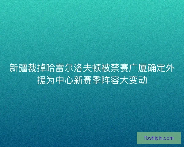 新疆裁掉哈雷尔洛夫顿被禁赛广厦确定外援为中心新赛季阵容大变动