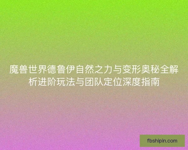 魔兽世界德鲁伊自然之力与变形奥秘全解析进阶玩法与团队定位深度指南