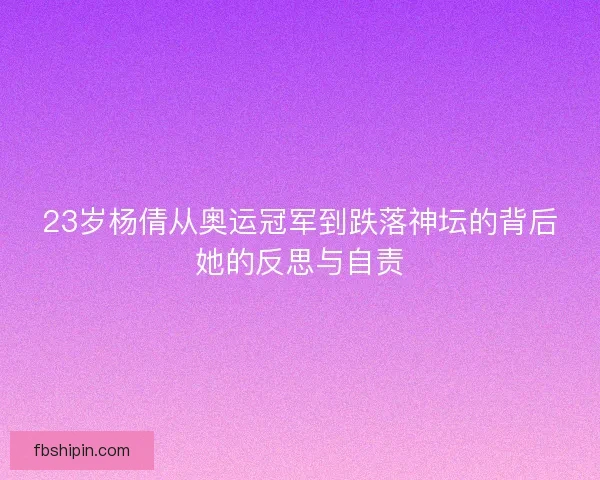 23岁杨倩从奥运冠军到跌落神坛的背后她的反思与自责