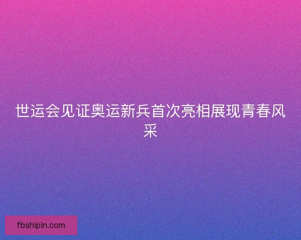 世运会见证奥运新兵首次亮相展现青春风采