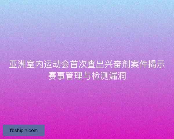 亚洲室内运动会首次查出兴奋剂案件揭示赛事管理与检测漏洞