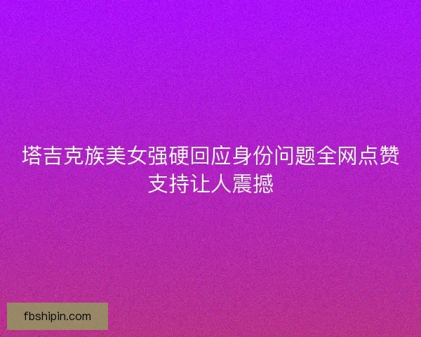 塔吉克族美女强硬回应身份问题全网点赞支持让人震撼