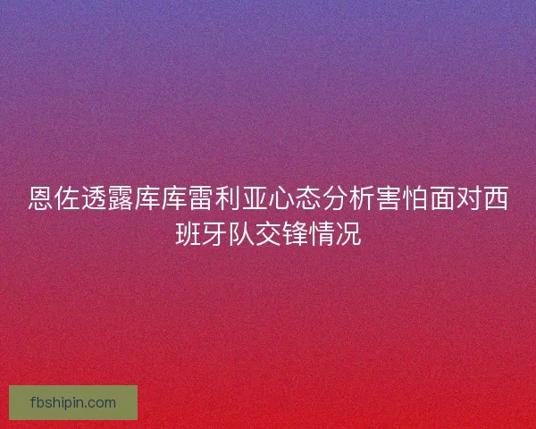 恩佐透露库库雷利亚心态分析害怕面对西班牙队交锋情况