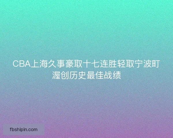 CBA上海久事豪取十七连胜轻取宁波町渥创历史最佳战绩 CBA上海久事豪取十七连胜轻取宁波町渥创历史最佳战绩