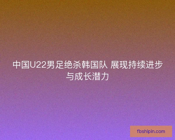中国U22男足绝杀韩国队 展现持续进步与成长潜力 中国U22男足绝杀韩国队 展现持续进步与成长潜力