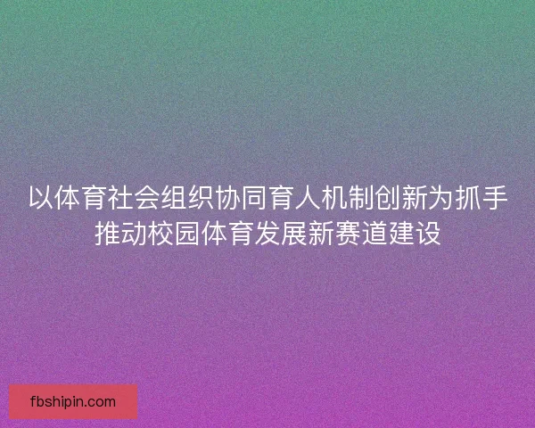 以体育社会组织协同育人机制创新为抓手推动校园体育发展新赛道建设 以体育社会组织协同育人机制创新为抓手推动校园体育发展新赛道建设