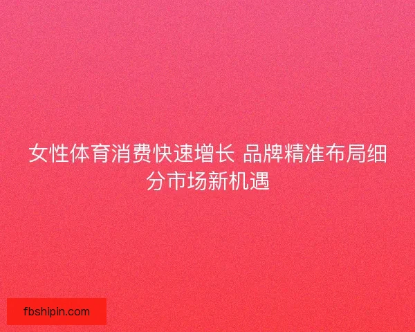 女性体育消费快速增长 品牌精准布局细分市场新机遇 女性体育消费快速增长 品牌精准布局细分市场新机遇