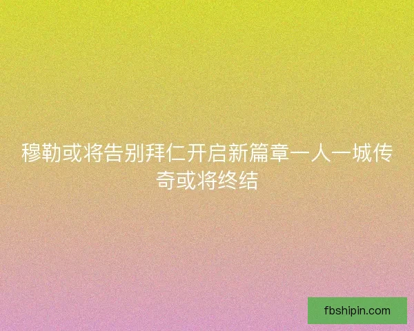 穆勒或将告别拜仁开启新篇章一人一城传奇或将终结