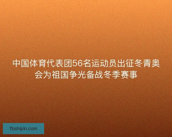 中国体育代表团56名运动员出征冬青奥会为祖国争光备战冬季赛事