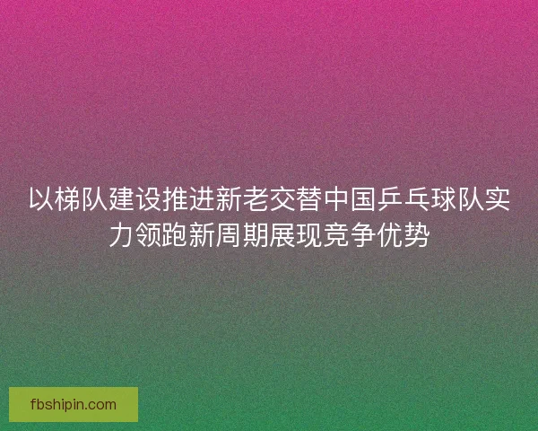 以梯队建设推进新老交替中国乒乓球队实力领跑新周期展现竞争优势
