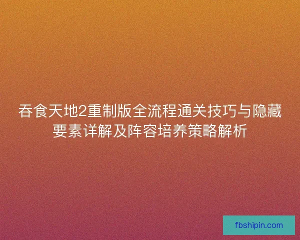 吞食天地2重制版全流程通关技巧与隐藏要素详解及阵容培养策略解析