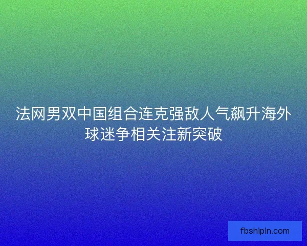 法网男双中国组合连克强敌人气飙升海外球迷争相关注新突破