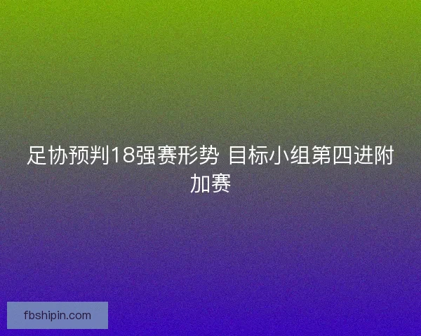 足协预判18强赛形势 目标小组第四进附加赛 足协预判18强赛形势 目标小组第四进附加赛