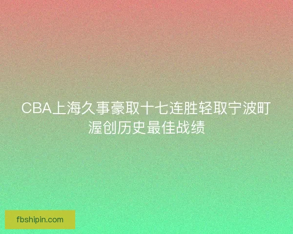 CBA上海久事豪取十七连胜轻取宁波町渥创历史最佳战绩 CBA上海久事豪取十七连胜轻取宁波町渥创历史最佳战绩