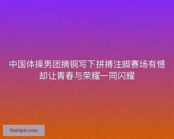 中国体操男团摘铜写下拼搏注脚赛场有憾却让青春与荣耀一同闪耀