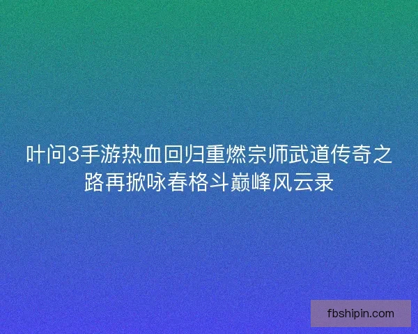 叶问3手游热血回归重燃宗师武道传奇之路再掀咏春格斗巅峰风云录