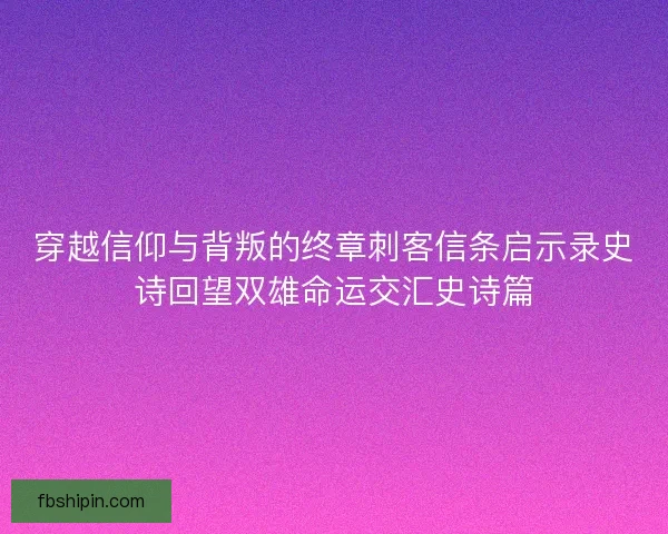 穿越信仰与背叛的终章刺客信条启示录史诗回望双雄命运交汇史诗篇