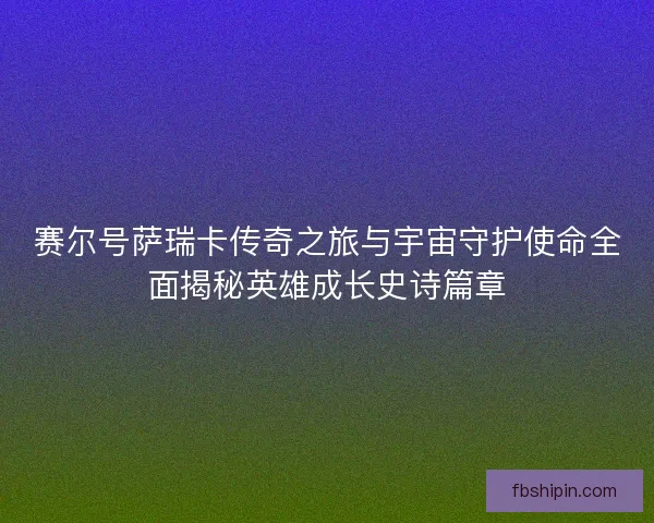赛尔号萨瑞卡传奇之旅与宇宙守护使命全面揭秘英雄成长史诗篇章