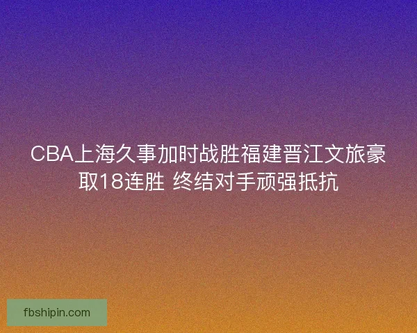 CBA上海久事加时战胜福建晋江文旅豪取18连胜 终结对手顽强抵抗 CBA上海久事加时战胜福建晋江文旅豪取18连胜 终结对手顽强抵抗