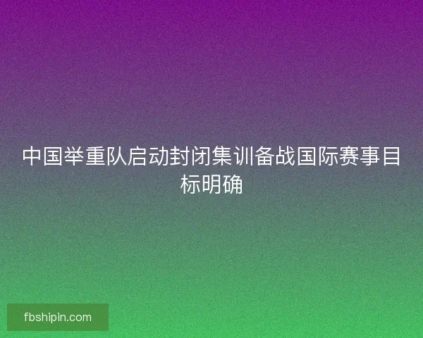 中国举重队启动封闭集训备战国际赛事目标明确