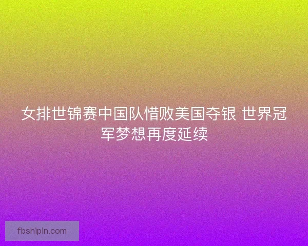 女排世锦赛中国队惜败美国夺银 世界冠军梦想再度延续