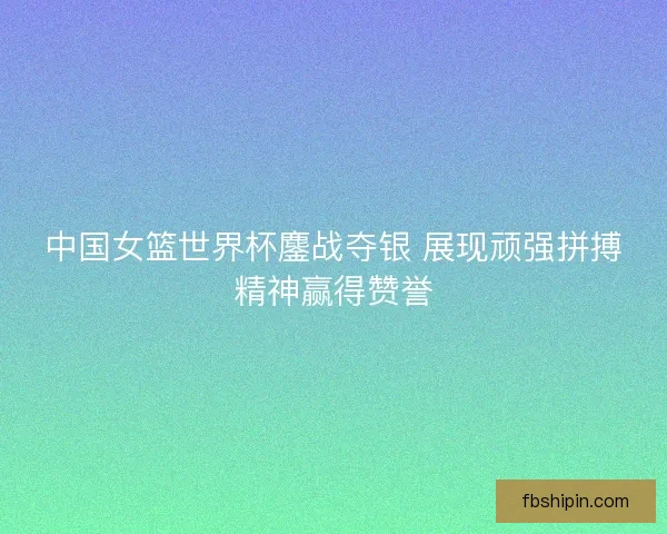 中国女篮世界杯鏖战夺银 展现顽强拼搏精神赢得赞誉