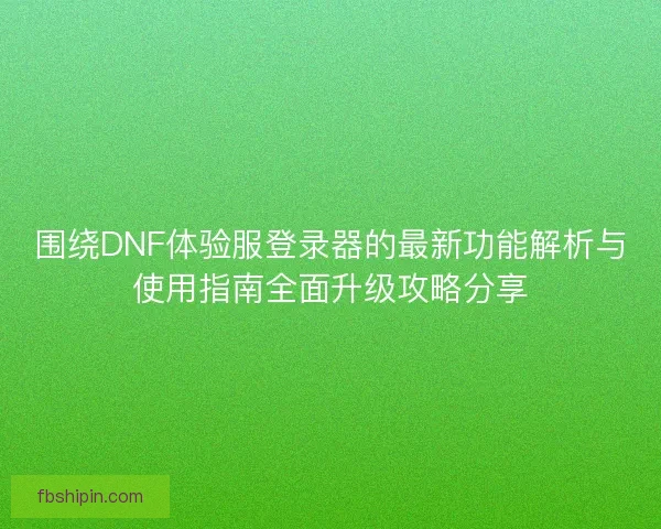 围绕DNF体验服登录器的最新功能解析与使用指南全面升级攻略分享