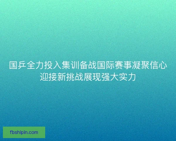 国乒全力投入集训备战国际赛事凝聚信心迎接新挑战展现强大实力 国乒全力投入集训备战国际赛事凝聚信心迎接新挑战展现强大实力