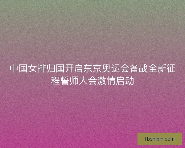中国女排归国开启东京奥运会备战全新征程誓师大会激情启动
